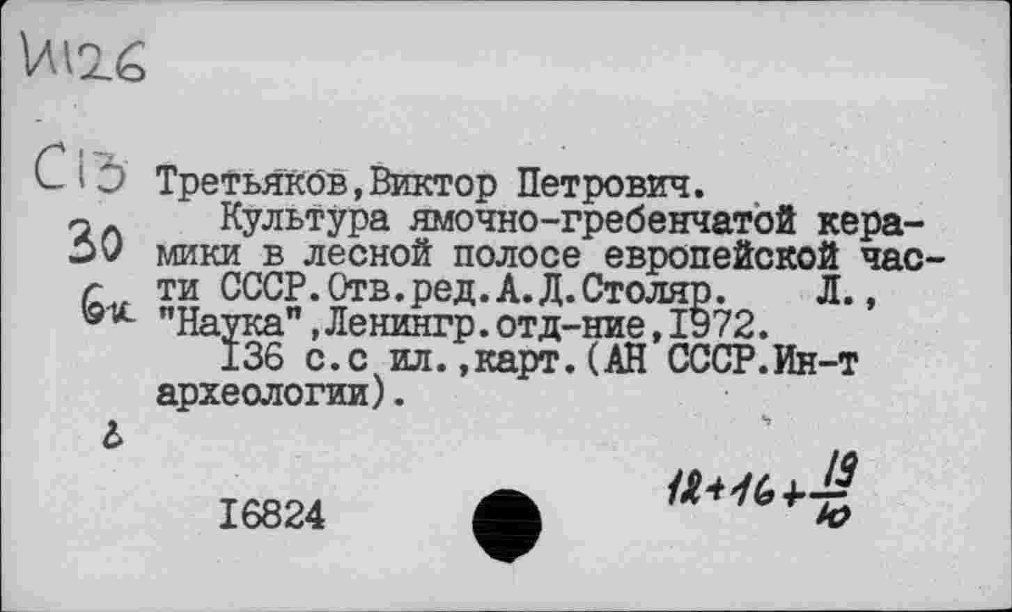 ﻿UI2Ê
C і b Третьяков,Виктор Петрович.
Культура ямочно-гребенчатой кера-->У мики в лесной полосе европейской час-Г ти СССР.Отв.ред.А.Д.Столяр.	Л.,
®х "Наука",Ленингр.отд-ние,1972.
136 с.с ил.,карт.(АН СССР.Ин-т археологии).
à
16824 ф